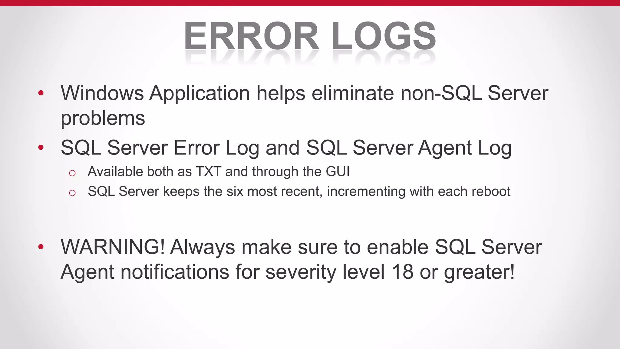 ERROR LOGS
• Windows Application helps eliminate non-SQL Server
problems
• SQL Server Error Log and SQL Server Agent Log
o Available both as TXT and through the GUI
o SQL Server keeps the six most recent, incrementing with each reboot
• WARNING! Always make sure to enable SQL Server
Agent notifications for severity level 18 or greater!
 