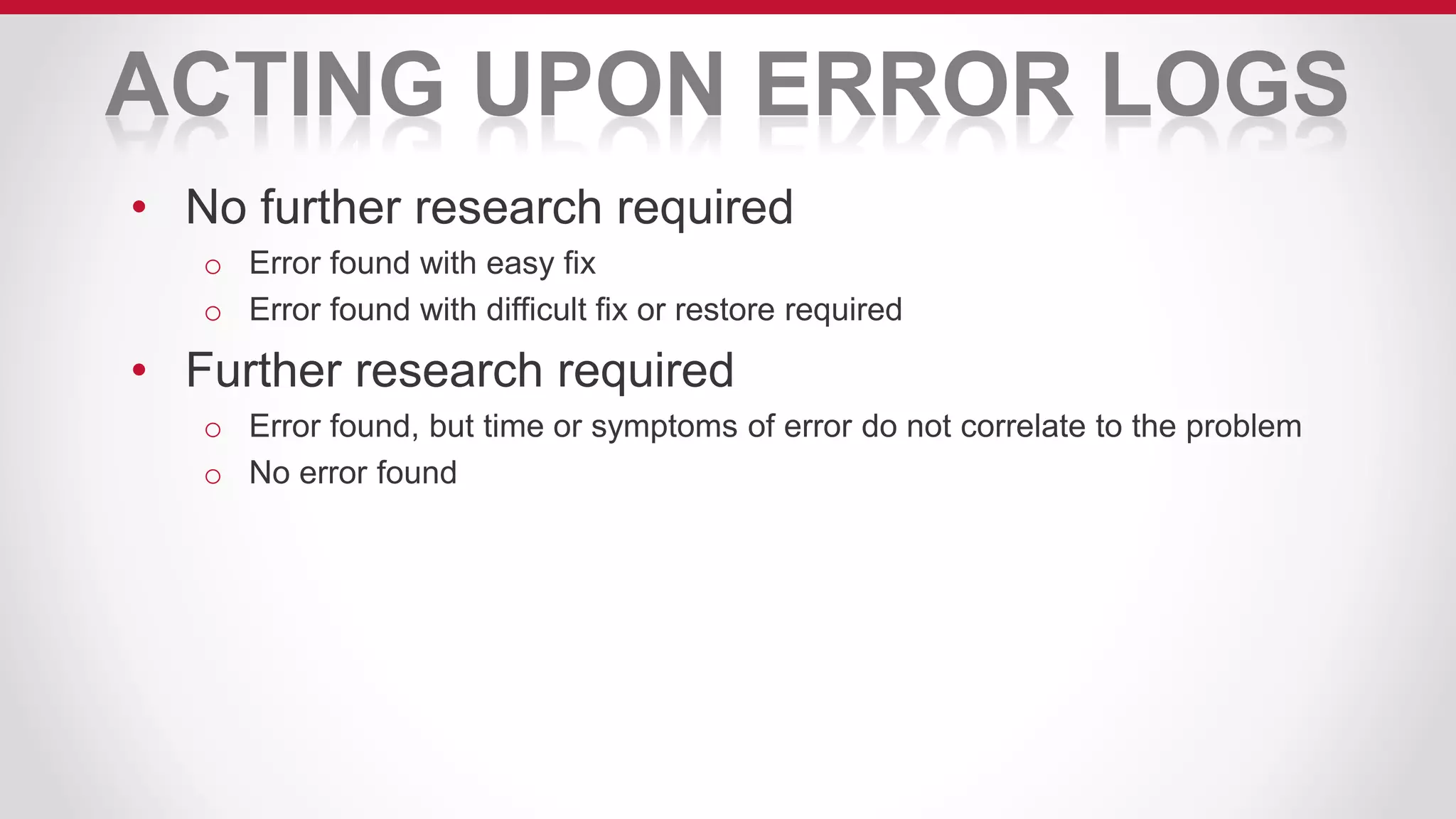 ACTING UPON ERROR LOGS
• No further research required
o Error found with easy fix
o Error found with difficult fix or restore required
• Further research required
o Error found, but time or symptoms of error do not correlate to the problem
o No error found
 