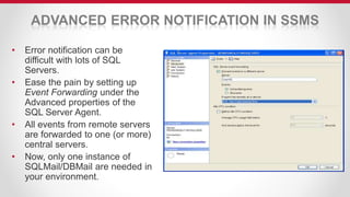 ADVANCED ERROR NOTIFICATION IN SSMS
• Error notification can be
difficult with lots of SQL
Servers.
• Ease the pain by setting up
Event Forwarding under the
Advanced properties of the
SQL Server Agent.
• All events from remote servers
are forwarded to one (or more)
central servers.
• Now, only one instance of
SQLMail/DBMail are needed in
your environment.
 