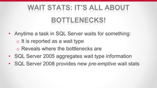 WAIT STATS: IT’S ALL ABOUT
BOTTLENECKS!
• Anytime a task in SQL Server waits for something:
o It is reported as a wait type
o Reveals where the bottlenecks are
• SQL Server 2005 aggregates wait type information
• SQL Server 2008 provides new pre-emptive wait stats
 