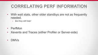 CORRELATING PERF INFORMATION
• With wait stats, other older standbys are not as frequently
needed.
o But they still help!
• PerfMon
• Xevents and Traces (either Profiler or Server-side)
• DMVs
 