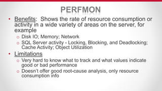 PERFMON
• Benefits: Shows the rate of resource consumption or
activity in a wide variety of areas on the server, for
example
o Disk IO; Memory; Network
o SQL Server activity - Locking, Blocking, and Deadlocking;
Cache Activity; Object Utilization
• Limitations
o Very hard to know what to track and what values indicate
good or bad performance
o Doesn’t offer good root-cause analysis, only resource
consumption info
 