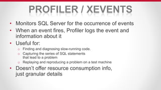 PROFILER / XEVENTS
• Monitors SQL Server for the occurrence of events
• When an event fires, Profiler logs the event and
information about it
• Useful for:
o Finding and diagnosing slow-running code.
o Capturing the series of SQL statements
that lead to a problem
o Replaying and reproducing a problem on a test machine
• Doesn’t offer resource consumption info,
just granular details
 
