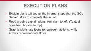 EXECUTION PLANS
• Explain plans tell you all the internal steps that the SQL
Server takes to complete the action
• Read graphic explain plans from right to left. (Textual
ones from bottom to top)
• Graphic plans use icons to represent actions, while
arrows represent data flows
 