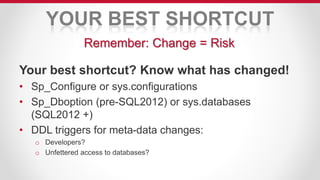 YOUR BEST SHORTCUT
Your best shortcut? Know what has changed!
• Sp_Configure or sys.configurations
• Sp_Dboption (pre-SQL2012) or sys.databases
(SQL2012 +)
• DDL triggers for meta-data changes:
o Developers?
o Unfettered access to databases?
Remember: Change = Risk
 