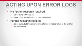 ACTING UPON ERROR LOGS
• No further research required
o Error found with easy fix
o Error found with difficult fix or restore required
• Further research required
o Error found, but time or symptoms of error do not correlate to the problem
o No error found
 