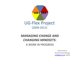 UG-Flex Project
     (2009-2012)

MANAGING CHANGE AND
 CHANGING MINDSETS:
  A WORK IN PROGRESS
                           Claire Eustance
                       UG-Flex Project Manager
                       ec03@gre.ac.uk / x8918
 