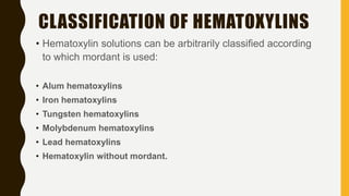 • Hematoxylin solutions can be arbitrarily classified according
to which mordant is used:
• Alum hematoxylins
• Iron hematoxylins
• Tungsten hematoxylins
• Molybdenum hematoxylins
• Lead hematoxylins
• Hematoxylin without mordant.
CLASSIFICATION OF HEMATOXYLINS
 
