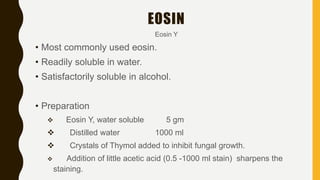 Eosin Y
• Most commonly used eosin.
• Readily soluble in water.
• Satisfactorily soluble in alcohol.
• Preparation
 Eosin Y, water soluble 5 gm
 Distilled water 1000 ml
 Crystals of Thymol added to inhibit fungal growth.
 Addition of little acetic acid (0.5 -1000 ml stain) sharpens the
staining.
EOSIN
 