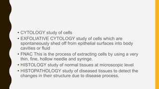 • CYTOLOGY study of cells
• EXFOLIATIVE CYTOLOGY study of cells which are
spontaneously shed off from epithelial surfaces into body
cavities or fluid
• FNAC This is the process of extracting cells by using a very
thin, fine, hollow needle and syringe.
• HISTOLOGY study of normal tissues at microscopic level
• HISTOPATHOLOGY study of diseased tissues to detect the
changes in their structure due to disease process.
 