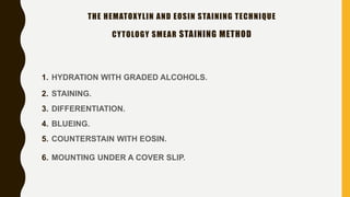 1. HYDRATION WITH GRADED ALCOHOLS.
2. STAINING.
3. DIFFERENTIATION.
4. BLUEING.
5. COUNTERSTAIN WITH EOSIN.
6. MOUNTING UNDER A COVER SLIP.
THE HEMATOXYLIN AND EOSIN STAINING TECHNIQUE
CYTOLOGY SMEAR STAINING METHOD
 