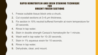 1. Freeze suitable tissue block onto a chuck.
2. Cut cryostat sections at 3–6 μm thickness.
3. Fix section in 10% neutral buffered formalin at room temperature for
20 seconds.
4. Rinse in tap water.
5. Stain in double strength Carazzi’s hematoxylin for 1 minute.
6. Wash well in tap water for 10–20 seconds.
7. Stain in 1% aqueous eosin for 10 seconds.
8. Rinse in tap water.
9. Dehydrate, clear, and mount.
RAPID HEMATOXYLIN AND EOSIN STAINING TECHNIQUE
FOR
URGENT FROZEN SECTIONS
 