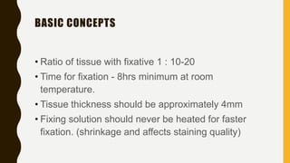 BASIC CONCEPTS
• Ratio of tissue with fixative 1 : 10-20
• Time for fixation - 8hrs minimum at room
temperature.
• Tissue thickness should be approximately 4mm
• Fixing solution should never be heated for faster
fixation. (shrinkage and affects staining quality)
 