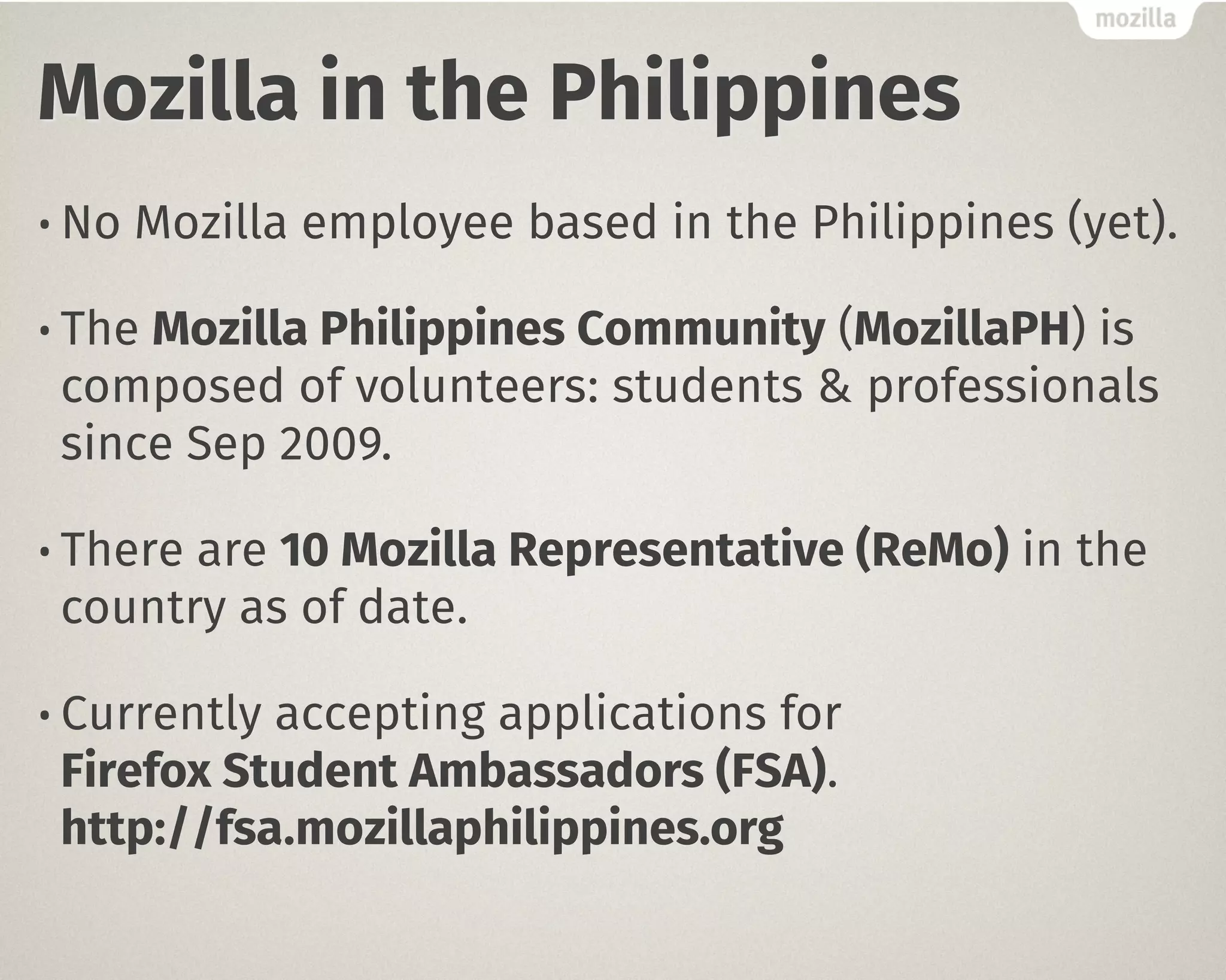 Mozilla in the Philippines 
• No Mozilla employee based in the Philippines (yet). 
• The Mozilla Philippines Community (MozillaPH) is 
composed of volunteers: students & professionals 
since Sep 2009. 
• There are 10 Mozilla Representative (ReMo) in the 
country as of date. 
• Currently accepting applications for " 
Firefox Student Ambassadors (FSA)." 
http://fsa.mozillaphilippines.org 
 