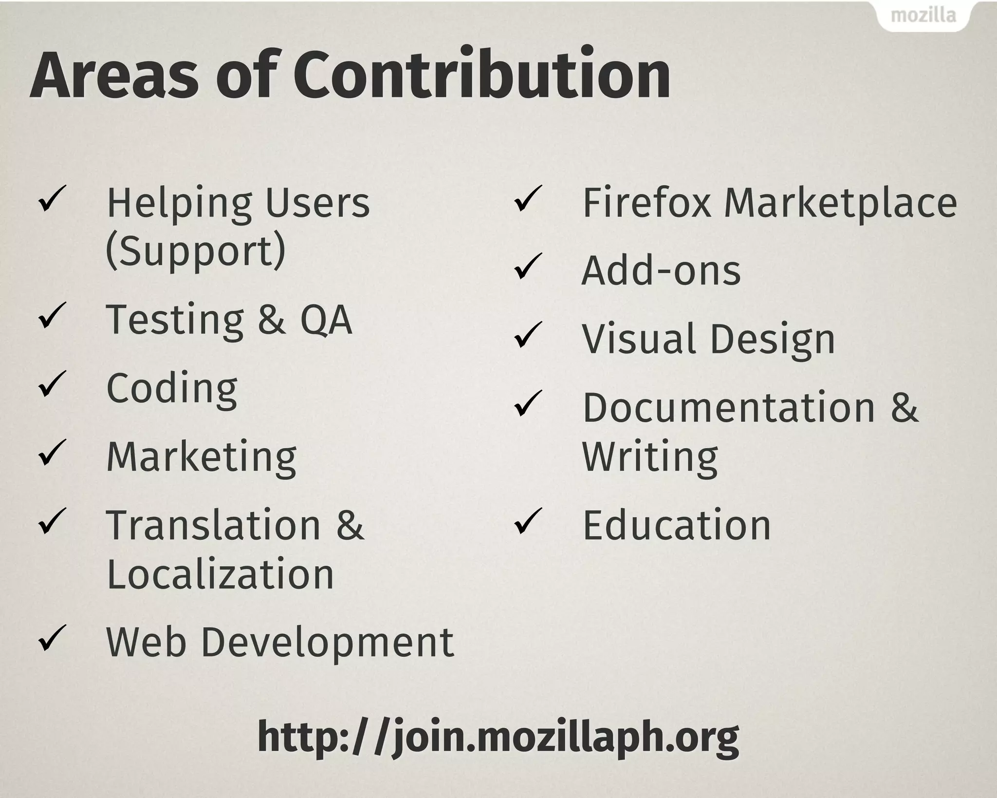 Areas of Contribution 
ü Helping Users 
(Support) 
ü Testing & QA 
ü Coding 
ü Marketing 
ü Translation & 
Localization 
ü Web Development 
ü Firefox Marketplace 
ü Add-ons 
ü Visual Design 
ü Documentation & 
Writing 
ü Education 
http://join.mozillaph.org 
 