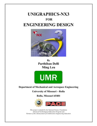 UNIGRAPHICS-NX3
                                  FOR
   ENGINEERING DESIGN




                                    By
                       Parthiban Delli
                         Ming Leu


                         UMR
Department of Mechanical and Aerospace Engineering
              University of Missouri – Rolla
                     Rolla, Missouri 65401




           This project is funded by the National Science Foundation
                Advanced Technological Education Program and
      Partners of the Advancement of Collaborative Engineering Education
 