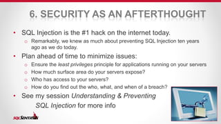 6. SECURITY AS AN AFTERTHOUGHT 
• SQL Injection is the #1 hack on the internet today. 
o Remarkably, we knew as much about preventing SQL Injection ten years 
ago as we do today. 
• Plan ahead of time to minimize issues: 
o Ensure the least privileges principle for applications running on your servers 
o How much surface area do your servers expose? 
o Who has access to your servers? 
o How do you find out the who, what, and when of a breach? 
• See my session Understanding & Preventing 
SQL Injection for more info 
 
