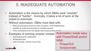 5. INADEQUATE AUTOMATION 
• Automation is the means by which DBAs work “smarter” 
instead of “harder”. Ironically, it takes a lot of work at the 
outset to automate. 
• Without automation, DBAs must deal with: 
o Manual processes prone to error, omission, and forgetfulness 
o Inability to scale environment to multiple servers 
o Time constraints from fire-fighter and script-pusher modes 
• Examples of working smarter instead of harder: 
o Automated error notification 
o Scheduled jobs 
o Lots of scripts, not too much GUI 
Automation made easy 
with PowerShell and/or 
WMI: 
- PowerGUI 
- Scriptomatic 
 