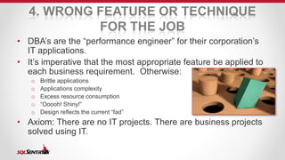 4. WRONG FEATURE OR TECHNIQUE 
FOR THE JOB 
• DBA’s are the “performance engineer” for their corporation’s 
IT applications. 
• It’s imperative that the most appropriate feature be applied to 
each business requirement. Otherwise: 
o Brittle applications 
o Applications complexity 
o Excess resource consumption 
o “Ooooh! Shiny!” 
o Design reflects the current “fad” 
• Axiom: There are no IT projects. There are business projects 
solved using IT. 
 