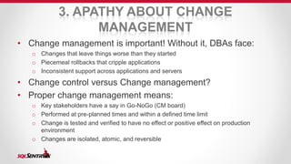 3. APATHY ABOUT CHANGE 
MANAGEMENT 
• Change management is important! Without it, DBAs face: 
o Changes that leave things worse than they started 
o Piecemeal rollbacks that cripple applications 
o Inconsistent support across applications and servers 
• Change control versus Change management? 
• Proper change management means: 
o Key stakeholders have a say in Go-NoGo (CM board) 
o Performed at pre-planned times and within a defined time limit 
o Change is tested and verified to have no effect or positive effect on production 
environment 
o Changes are isolated, atomic, and reversible 
 