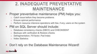 2. INADEQUATE PREVENTATIVE 
MAINTENANCE 
• Proper preventative maintenance (PM) helps you: 
o Catch issue before they become problems 
o Ensure optimal performance 
o Perform resource intensive operations with few, if any, users on the system 
• PM on SQL Server should include: 
o Database consistency checks (DBCC) and CHECKIDENT 
o Backups with verification & Restore checks 
o Defragmentation, Fill factor, Pad Index 
o Index Statistics 
• Don’t rely on the Database Maintenance Wizard! 
 