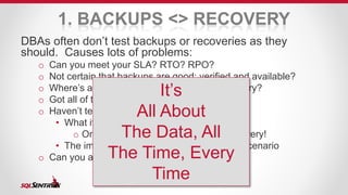 1. BACKUPS <> RECOVERY 
DBAs often don’t test backups or recoveries as they 
should. Causes lots of problems: 
o Can you meet your SLA? RTO? RPO? 
o Not certain that backups are good: verified and available? 
o Where’s all the data, files, It’s 
DLLs, etc for recovery? 
o Got all of the databases that are needed? 
o Haven’t tested a full, ground-up restore: 
All About 
The Data, All 
The Time, Every 
• What if you have to reinstall everything? 
o One of the great things about VM recovery! 
• The importance of recovery: the Lost Job scenario 
o Can you actually restore older, archived data? 
Time 
 