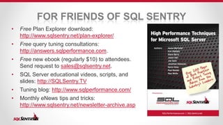 FOR FRIENDS OF SQL SENTRY 
• Free Plan Explorer download: 
http://www.sqlsentry.net/plan-explorer/ 
• Free query tuning consultations: 
http://answers.sqlperformance.com. 
• Free new ebook (regularly $10) to attendees. 
Send request to sales@sqlsentry.net. 
• SQL Server educational videos, scripts, and 
slides: http://SQLSentry.TV 
• Tuning blog: http://www.sqlperformance.com/ 
• Monthly eNews tips and tricks: 
http://www.sqlsentry.net/newsletter-archive.asp 
 