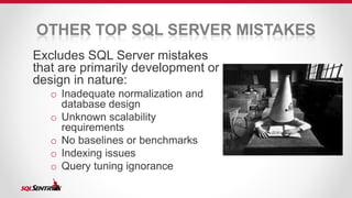 OTHER TOP SQL SERVER MISTAKES 
Excludes SQL Server mistakes 
that are primarily development or 
design in nature: 
o Inadequate normalization and 
database design 
o Unknown scalability 
requirements 
o No baselines or benchmarks 
o Indexing issues 
o Query tuning ignorance 
 