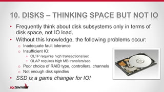 10. DISKS – THINKING SPACE BUT NOT IO 
• Frequently think about disk subsystems only in terms of 
disk space, not IO load. 
• Without this knowledge, the following problems occur: 
o Inadequate fault tolerance 
o Insufficient IO: 
• OLTP requires high transactions/sec 
• OLAP requires high MB transfers/sec 
o Poor choice of RAID type, controllers, channels 
o Not enough disk spindles 
• SSD is a game changer for IO! 
 