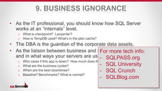 9. BUSINESS IGNORANCE 
• As the IT professional, you should know how SQL Server 
works at an “internals” level. 
o What is checkpoint? Lazywriter? 
o How is TempDB used? What’s in the plan cache? 
• The DBA is the guardian of the corporate data assets. 
• As the liaison between business and IT, you should know how 
For more tech info: 
- SQLPASS.org 
- SQL University 
- SQL Crunch 
- SQLBlog.com 
and in what ways your servers are used. 
o Who cares if this app is down? How much does the downtime cost the company? 
o What are the business cycles? 
o When are the best downtimes? 
o Baseline? Benchmarks? What is normal? 
 