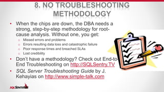 8. NO TROUBLESHOOTING 
METHODOLOGY 
• When the chips are down, the DBA needs a 
strong, step-by-step methodology for root-cause 
analysis. Without one, you get: 
o Missed errors and problems 
o Errors resulting data loss and catastrophic failure 
o Poor response times and breached SLAs 
o Lost credibility 
• Don’t have a methodology? Check out End-to- 
End Troubleshooting on http://SQLSentry.TV 
• SQL Server Troubleshooting Guide by J. 
Kehayias on http://www.simple-talk.com 
 