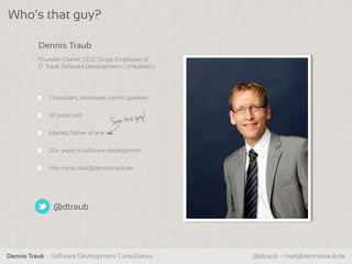 Who‘s that guy?

          Dennis Traub
          Founder, Owner, CEO, Single Employee of
          D. Traub Software Development Consultancy




             Consultant, developer, trainer, speaker


             39 years old


             Married, father of one


             20+ years in software development


             Hire me at mail@dennistraub.de




               @dtraub




Dennis Traub – Software Development Consultancy        @dtraub – mail@dennistraub.de
 