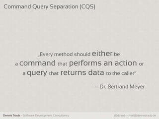 Command Query Separation (CQS)




                        „Every method should either be
        a command that       performs an action or
             a query that returns data to the caller“

                                                  -- Dr. Bertrand Meyer




Dennis Traub – Software Development Consultancy           @dtraub – mail@dennistraub.de
 