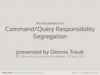 An Introduction to

   Command/Query Responsibility
          Segregation

                presented by Dennis Traub
              .NET Stammtisch Konstanz/Kreuzlingen - 20. März 2013




Dennis Traub – Software Development Consultancy            @dtraub – mail@dennistraub.de
 