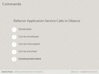 Commands



             Refactor Application Service Calls to Objects

             1    Serializable


             2    Can be enveloped

             3    Can be intercepted


             4    Can be enriched


             5    Communicate intent




Dennis Traub – Software Development Consultancy    @dtraub – mail@dennistraub.de
 