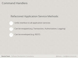 Command Handlers



             Refactored Application Service Methods:

             1    Unify interface to all application services


             2    Can be wrapped (e.g. Transaction, Authorization, Logging)

             3    Can be enveloped (e.g. REST)




Dennis Traub – Software Development Consultancy                 @dtraub – mail@dennistraub.de
 