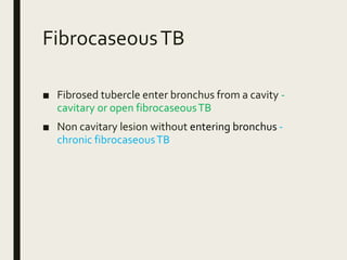 FibrocaseousTB
■ Fibrosed tubercle enter bronchus from a cavity -
cavitary or open fibrocaseousTB
■ Non cavitary lesion without entering bronchus -
chronic fibrocaseousTB
 