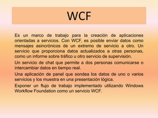 WCF Es un marco de trabajo para la creación de aplicaciones orientadas a servicios. Con WCF, es posible enviar datos como mensajes asincrónicos de un extremo de servicio a otro. Un servicio que proporciona datos actualizados a otras personas, como un informe sobre tráfico u otro servicio de supervisión. Un servicio de chat que permite a dos personas comunicarse o intercambiar datos en tiempo real. Una aplicación de panel que sondea los datos de uno o varios servicios y los muestra en una presentación lógica.  Exponer un flujo de trabajo implementado utilizando Windows Workflow Foundation como un servicio WCF. 