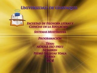 Universidad de Guayaquil Facultad de Filosofía letras y Ciencias de la Educación Sistemas Multimedia  Programación Tema: NORMA ISO 19011 Nombres: Pedro Villegas toala Curso: 4c4 