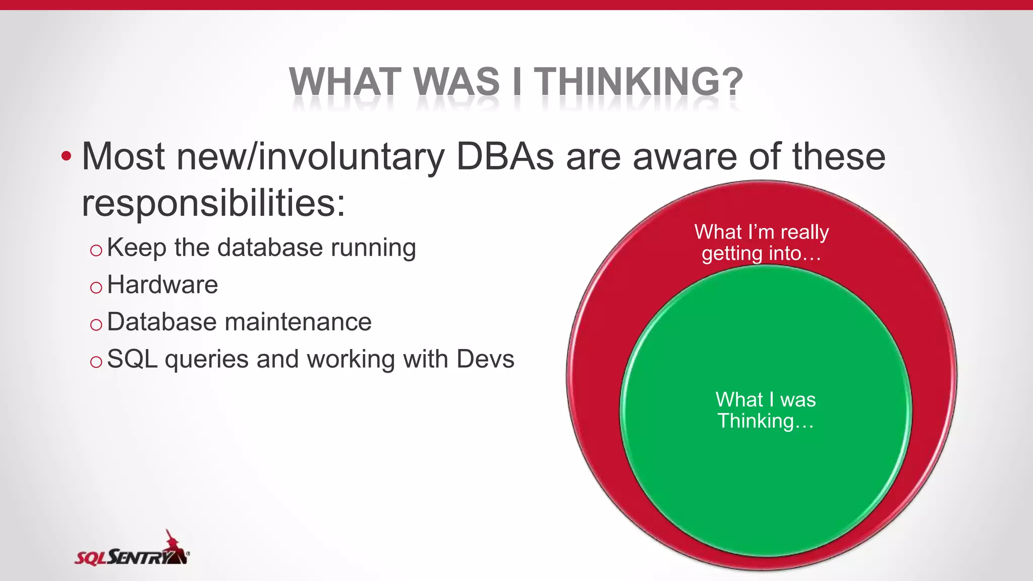 WHAT WAS I THINKING?
• Most new/involuntary DBAs are aware of these
responsibilities:
oKeep the database running
oHardware
oDatabase maintenance
oSQL queries and working with Devs
What I’m really
getting into…
What I was
Thinking…
 