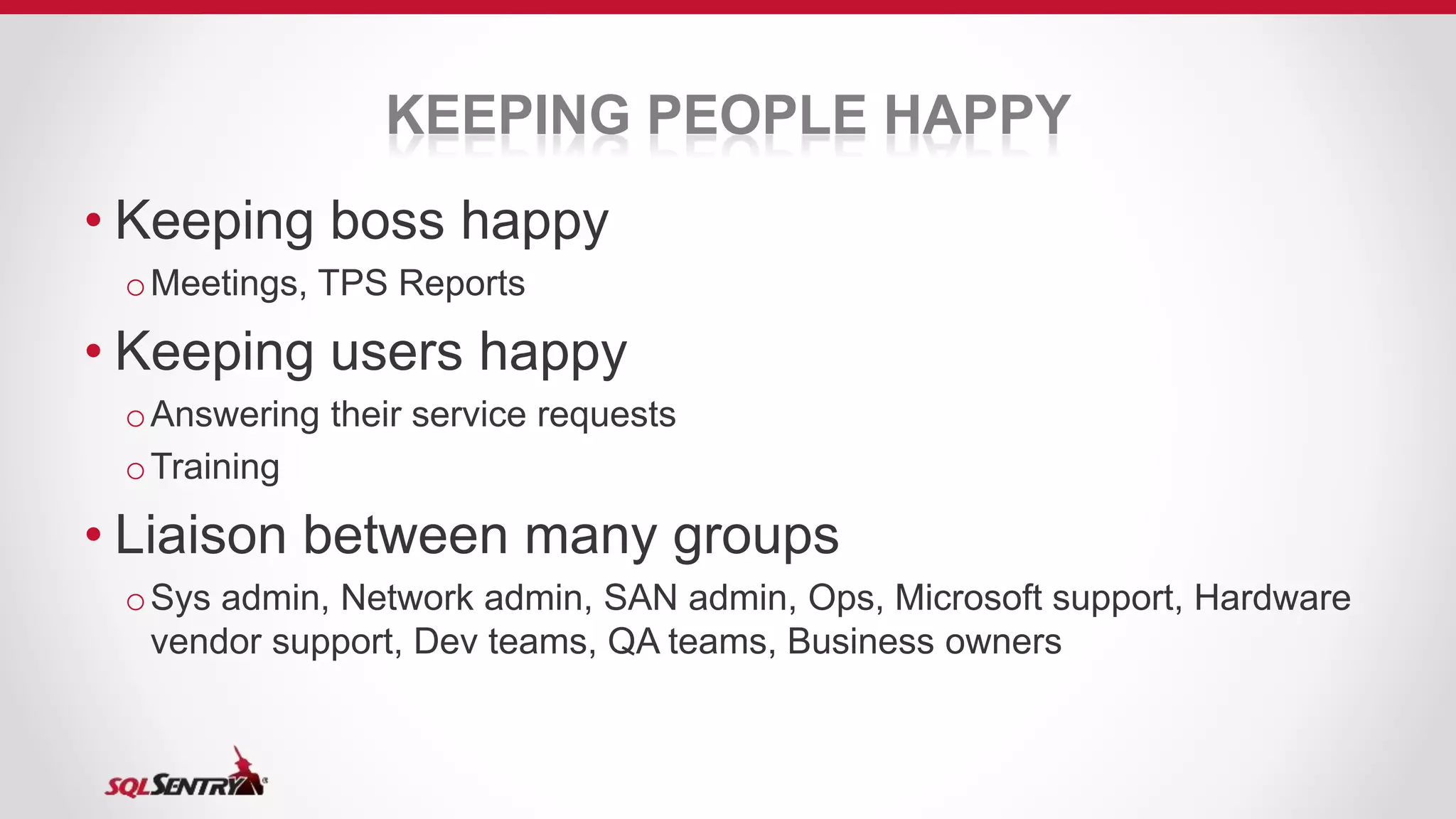 KEEPING PEOPLE HAPPY
• Keeping boss happy
oMeetings, TPS Reports
• Keeping users happy
oAnswering their service requests
oTraining
• Liaison between many groups
oSys admin, Network admin, SAN admin, Ops, Microsoft support, Hardware
vendor support, Dev teams, QA teams, Business owners
 