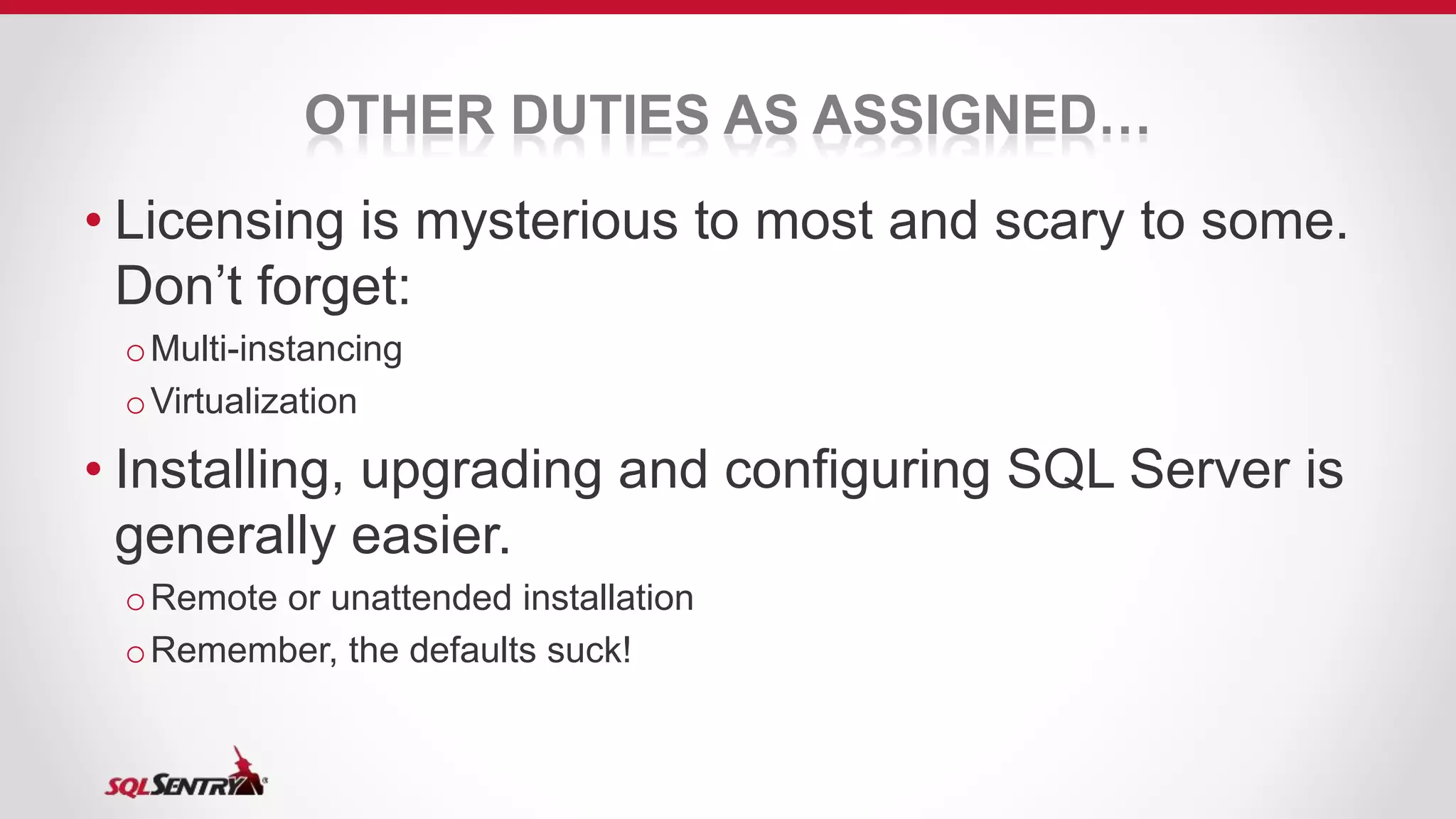 OTHER DUTIES AS ASSIGNED…
• Licensing is mysterious to most and scary to some.
Don’t forget:
oMulti-instancing
oVirtualization
• Installing, upgrading and configuring SQL Server is
generally easier.
oRemote or unattended installation
oRemember, the defaults suck!
 