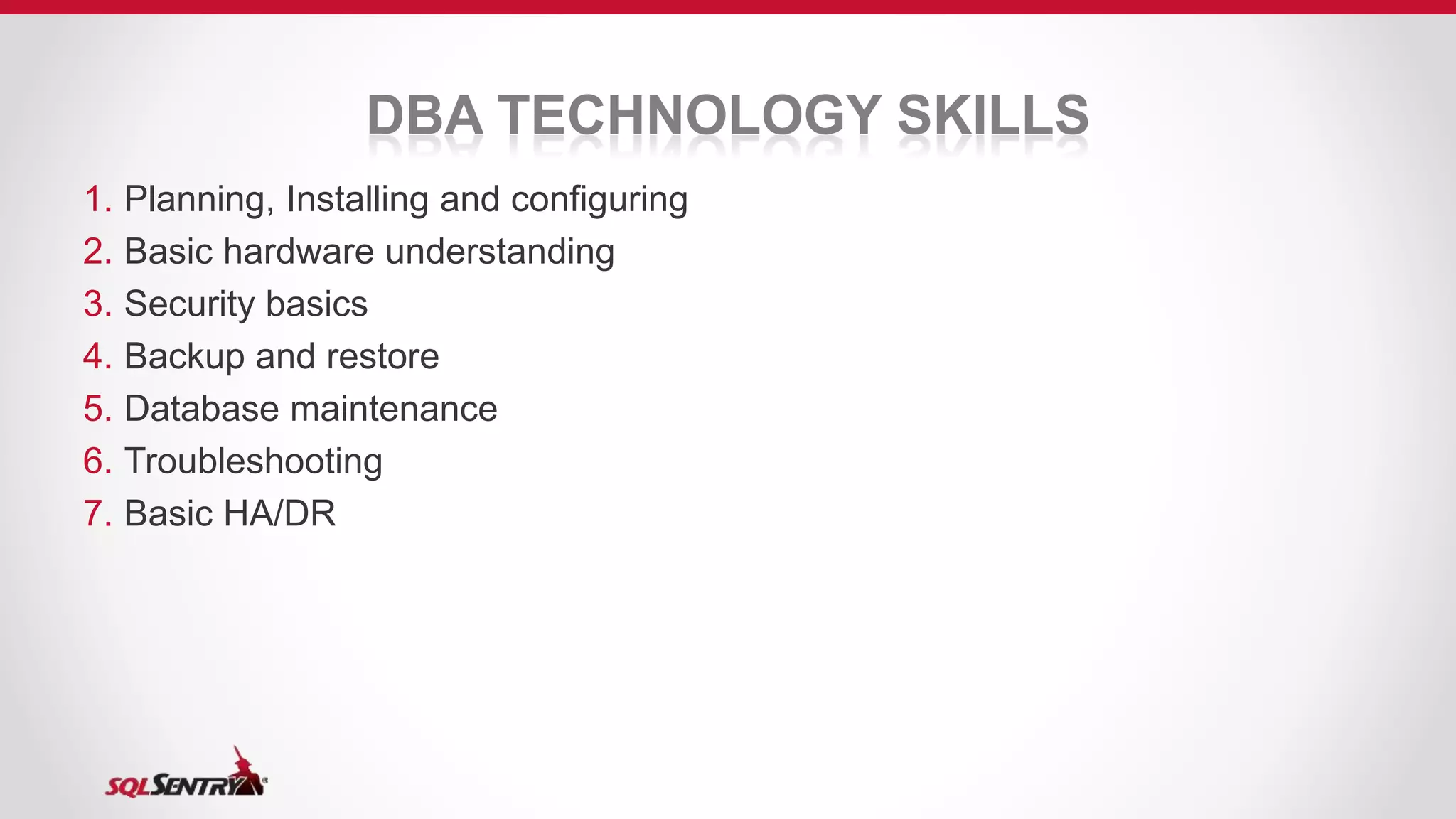 DBA TECHNOLOGY SKILLS
1. Planning, Installing and configuring
2. Basic hardware understanding
3. Security basics
4. Backup and restore
5. Database maintenance
6. Troubleshooting
7. Basic HA/DR
 