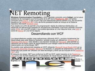 NET Remoting Windows CommunicationFoundation o WCF (también conocido como Indigo), es la nueva plataforma de mensajería que forma parte de la API de la Plataforma .NET3.0 (antes conocida como WinFX, y que no son más que extensiones para la version 2.0). Se encuentra basada en la Plataforma .NET 2.0 y de forma predeterminada se incluye en el Sistema Operativo Microsoft Windows Vista. Fue creado con el fin de permitir una programación rápida de sistemas distribuidos y el desarrollo de aplicaciones basadas en arquitecturas orientadas a servicios (también conocido como SOA), con una API simple; y que puede ejecutarse en una máquina local, una LAN, o sobre la Internet en una forma segura. Desarrollando con WCF Los desarrolladores pueden crear aplicaciones utilizando WCF, y aunque inicialmente fue desarrollado para este Sistema Operativo, también puede ser utilizado en Windows XP y Windows 2003 Server. Esto debido a una decisión tomada por Microsoft, para permitir su utilización por la mayor parte de desarrolladores que trabajan sobre la línea de productos relacionados con la tecnología .NET. Es posible crear aplicaciones basadas en WCF utilizando Microsoft Visual Studio 2005 en su entorno de desarrollo integrado. Microsoft ha liberado un paquete de extensiones y un Kit de Desarrollo que puede ser utilizado con esta tecnología y otras que se incluyen en la Plataforma .NET v3.0. El conjunto de clases .NET que conforman la API de WCF, están basados en la Plataforma .NET 2.0 y son de libre distribución. El compilador de Visual Studio, puede ser combinado con un IDE gratuito, alguna solución para programación gratuita para desarrolladores no-profesionales o estudiantes, en el caso que prefieran no desarrollar con ediciones gratuitas o Express de Visual Studio 2005. 