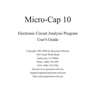 Micro-Cap 10
Electronic Circuit Analysis Program
User's Guide
Copyright 1982-2008 by Spectrum Software
1021 South Wolfe Road
Sunnyvale, CA 94086
Phone: (408) 738-4387
FAX: (408) 738-4702
Internet:www.spectrum-soft.com
Support:support@spectrum-soft.com
Sales:sales@spectrum-soft.com
 