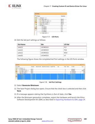 Zynq-7000 AP SoC: Embedded Design Tutorial 99
UG1165 (v2017.3) November 23, 2017 www.xilinx.com
Chapter 7: Creating Custom IP and Device Driver for Linux
3. Type blink into the search view. Blink_v1.0 appears. Double-click the IP to add it to
the design.
4. Click Run Connection Automation to make automatic port connections.
5. With the All Automation box checked by default, click OK to make the connections.
Your new IP is automatically connected but the leds output port is unconnected.
6. Right-click the leds port and select Make External.
7. In the Flow Navigator view, navigate to RTL Analysis and select Elaborated Design.
The message at the top of the screen states Elaborated Design is out-of-date. Design
sources were modified.
8. Click Reload. The design must resynthesize in order to include the updated custom IP
core that is added to the design.
9. After the elaborated design opens, click the I/O Ports tab and expand All Ports  leds.
X-Ref Target - Figure 7-6
Figure 7-6: Make the leds Port External
Send Feedback
UG1165 (v2018.1) April 4, 2018
 