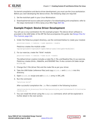 Zynq-7000 AP SoC: Embedded Design Tutorial 101
UG1165 (v2017.3) November 23, 2017 www.xilinx.com
Chapter 7: Creating Custom IP and Device Driver for Linux
Linux-Based Device Driver Development
Modules in Linux are pieces of code that can be loaded and unloaded into the kernel on
demand. A piece of code that you add in this way is called a loadable kernel module (LKM).
These modules extend the functionality of the kernel without the need to reboot the
system. Without modules, you would need to build monolithic kernels and add new
functionality directly into the kernel image. Besides having larger kernels, this has the
disadvantage of requiring you to rebuild and reboot the kernel every time you want new
functionality.
LKMs typically are one of the following things:
• Device drivers. A device driver is designed for a specific piece of hardware. The kernel
uses it to communicate with that piece of hardware without having to know any details
of how the hardware works.
• Filesystem drivers. A filesystem driver interprets the contents of a file system as files
and directories.
• System calls. User space programs use system calls to get services from the kernel.
On Linux, each piece of hardware is represented by a file named as a device file, which
provides the means to communicate with the hardware. Most hardware devices are used for
output as well as input, so device files provide input/output control (ioctl) to send and
receive data to and from hardware. Each device can have its own ioctl commands, which
can be of the following types:
• read ioctl. These send information from a process to the kernel.
• write ioctl. These return information to a process.
• Both read and write ioctl.
• Neither read nor write ioctl.
For more details about LKM, refer to The Linux Kernel Module Programming Guide [Ref 24].
In this section you are going to develop a Peripheral IP Device driver as a LKM, which is
dynamically loadable onto the running Kernel. You must build Peripheral IP LKM as part of
the same kernel build process that generates the base kernel image.
Note: If you do not want to compile the device driver, you can skip the example of this section and
jump to Loading Module into Running Kernel and Application Execution, page 103. In that section,
you can use the kernel image, which contains blink.ko (image.ub in the shared ZIP files). See
Design Files for This Tutorial, page 124.
Send Feedback
UG1165 (v2018.1) April 4, 2018
 