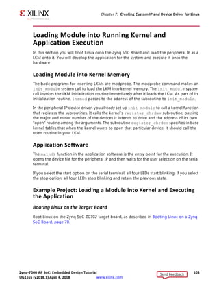 Zynq-7000 AP SoC: Embedded Design Tutorial 102
UG1165 (v2017.3) November 23, 2017 www.xilinx.com
Chapter 7: Creating Custom IP and Device Driver for Linux
For kernel compilation and device driver development, you must use the Linux workstation.
Before you start developing the device driver, the following steps are required:
1. Set the toolchain path in your Linux Workstation.
2. Download kernel source code and compile it. For downloading and compilation, refer to
the steps mentioned in Xilinx Zynq Linux Wiki Page [Ref 18].
Example Project: Device Driver Development
You will use a Linux workstation for this example project. The device driver software is
provided in the LKM folder of the ZIP file that accompanies this guide. See Design Files for
This Tutorial, page 124.
1. Under the PetaLinux project directory, use the command below to create your module:
petalinux-create -t modules --name mymodule --enable
PetaLinux creates the module under
plnx-project/project-spec/meta-user/recipes-modules/.
2. For our exercise, create the blink module:
petalinux-create -t modules --name blink --enable
The default driver creation includes a make file, C-file, and Readme files. In our exercise,
PetaLinux creates blink.c, Makefile, and README files. It also contains bit bake recipe
blink.bb.
3. Change the C-file (driver file) and the make file as per your driver.
4. Take the LKM folder (reference files) and copy blink.c and blink.h into this
directory.
5. Open blink.bb recipe and add blink.h entry in SRC_URI.
6. Run the command:
'petalinux build'
After successful compilation the .ko file is created in the following location:
petalinux-build_directory/build/tmp/sysroots/plnx_arm/lib/modules/4.9.0-xilinx/ex
tra/blink.ko
7. You can install the driver using the modprobe command, which will be explained in
further detail in the next section.
Send Feedback
UG1165 (v2018.1) April 4, 2018
 