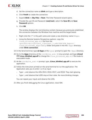 Zynq-7000 AP SoC: Embedded Design Tutorial 105
UG1165 (v2017.3) November 23, 2017 www.xilinx.com
Chapter 7: Creating Custom IP and Device Driver for Linux
11. Connect the board.
12. Because you have a bitstream for the PL Fabric, you must download the bitstream. Select
Xilinx Tools  Program FPGA.
The Program FPGA dialog box opens. It displays the bitstream exported from Vivado.
13. Click Program to download the bitstream and program the PL Fabric.
14. Follow the steps described in Chapter 6 to load the Linux image and start it.
After the Kernel boots successfully, in a serial terminal, navigate to
/lib/modules/kernel-version/extra and run the command:
modprobe blink.ko
You will see the following message:
1Hello module world.
1Module parameters were (0xdeadbeef) and default
blink_init: Registers mapped to mmio = 0x80954000
Registration is a success the major device number is 245.
If you want to talk to the device driver, create a device file by following command:
mknod /dev/blink_Dev c 244
The device file name is important, because the ioctl program assumes that is the file you
will use
15. Create a device node:
Run the mknod command and select the the string from the printed message.
For example, the command mknod /dev/blink_Dev c 244 0 creates the
/dev/blink_Dev node.
16. Select Window  Open Perspective  Other.
The list of Perspective windows appears.
17. Select Remote System Explorer and click OK.
SDK opens the Remote Systems Perspective explorer.
18. In the Remote Systems Perspective, do the following:
a. Right-click and select New  Connection to open the New Connection wizard.
b. Click the SSH only tab and click Next.
c. In the Host Name tab, type the target board IP.
Note: To determine the target IP, type ifconfig eth0 at the Zynq prompt in the serial
terminal. The target IP assigned to the board displays.
Send Feedback
UG1165 (v2018.1) April 4, 2018
 