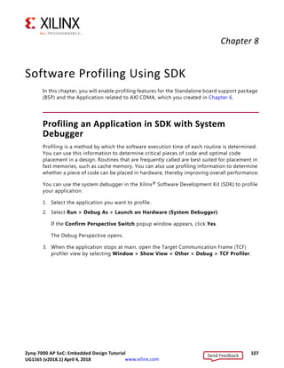 Zynq-7000 AP SoC: Embedded Design Tutorial 106
UG1165 (v2017.3) November 23, 2017 www.xilinx.com
Chapter 7: Creating Custom IP and Device Driver for Linux
d. Set the connection name as blink and type a description.
e. Click Finish to create the connection.
f. Expand blink  sftp Files  Root. The Enter Password wizard opens.
g. Provide the user ID and Password (root/root); select the Save ID and Save
Password options.
h. Click OK.
The window displays the root directory content, because you previously established
the connection between the Windows host machine and the target board.
i. Right-click the / in the path name and create a new directory; name it Apps.
j. Using the Remote Systems Perspective explorer, copy the
linux_blinkled_app.elf file from the
project-dir/project_1/project_1.sdk/SDK/SDK_Export/
linux_blinkleds_apps/Debug folder and paste it into the /Apps directory
under blink connection.
19. In the Serial terminal, type cd Apps at the Zynq prompt to open the /Apps directory.
20. Go to the Apps directory at the root@plnx_arm:~# Linux prompt, and type chmod
777 Linux_blinkled_app.elf to change the linux_blinkled_app.elf file mode to
executable mode.
21. At the root@plnx_arm:~# prompt, type ./Linux_blinkled_app.elf to execute the
application.
22. Follow the instruction printed on the serial terminal to run the application. The
Application asks you to enter 1 or 0 as input.
° Type 1, and observe the LEDs DS15, DS16, DS17, and DS18. They start glowing.
° Type 0, and observe that LEDS stop at their state. No more blinking changes.
You can repeat your inputs and observe the LEDs
23. After you finish debugging the Linux application, close SDK.
Send Feedback
UG1165 (v2018.1) April 4, 2018
 
